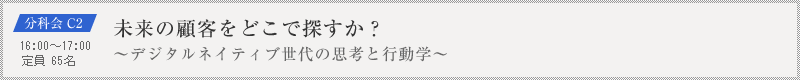 分科会 C2：未来の顧客をどこで探すか？～デジタルネイティブ世代の思考と行動学～