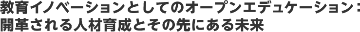 教育イノベーションとしてのオープンエデュケーション：開革される人材育成とその先にある未来