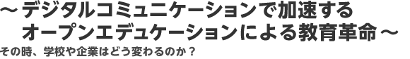 〜デジタルコミュニケーションで加速するオープンエデュケーションによる教育革命〜その時、学校や企業はどう変わるのか？