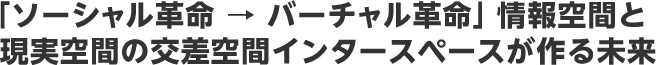 「ソーシャル革命 → バーチャル革命」情報空間と現実空間の交差空間インタースペースが作る未来