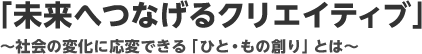 「未来へつなげるクリエイティブ」～社会の変化に応変できる「ひと･もの創り」とは～