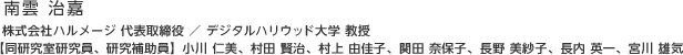 南雲 治嘉：株式会社ハルメージ 代表取締役 ／ デジタルハリウッド大学 教授
【同研究室研究員、研究補助員】小川 仁美、村田 賢治、村上 由佳子、関田 奈保子、長野 美紗子、長内 英一、宮川 雄気