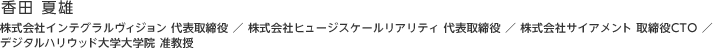 香田 夏雄：株式会社インテグラルヴィジョン 代表取締役 ／ 株式会社ヒュージスケールリアリティ 代表取締役 ／ 株式会社サイアメント 取締役CTO ／ デジタルハリウッド大学大学院 准教授