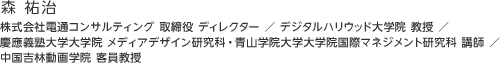 森 祐治：株式会社電通コンサルティング 取締役 ディレクター ／ デジタルハリウッド大学院 教授 ／慶應義塾大学大学院 メディアデザイン研究科・青山学院大学大学院国際マネジメント研究科 講師 ／ 中国吉林動画学院 客員教授