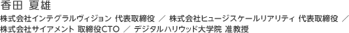 香田 夏雄：株式会社インテグラルヴィジョン 代表取締役 ／ 株式会社ヒュージスケールリアリティ 代表取締役 ／ 株式会社サイアメント 取締役CTO ／ デジタルハリウッド大学院 准教授