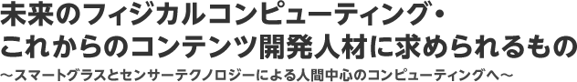 未来のフィジカルコンピューティング・これからのコンテンツ開発人材に求められるもの：～スマートグラスとセンサーテクノロジーによる人間中心のコンピューティングへ～