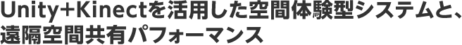 Unity+Kinectを活用した空間体験型システムと、遠隔空間共有パフォーマンス