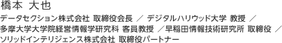 橋本 大也：データセクション株式会社 取締役会長 ／ デジタルハリウッド大学 教授 ／ 多摩大学大学院経営情報学研究科 客員教授 ／早稲田情報技術研究所 取締役 ／ ソリッドインテリジェンス株式会社 取締役パートナー