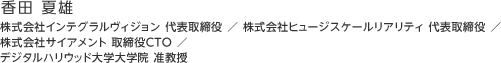 香田 夏雄：株式会社インテグラルヴィジョン 代表取締役 ／ 株式会社ヒュージスケールリアリティ 代表取締役 ／ 株式会社サイアメント 取締役CTO ／ デジタルハリウッド大学大学院 准教授