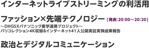 インターネットライブストリーミングの利活用、ファッションX先端テクノロジー【発表：20：00～20：20】～DHGSXパナソニック産学連携プロジェクト～ パリコレクション4K収録＆インターネット41人公開実証実験成果報告、政治とデジタルコミュニケーション