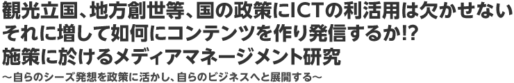 観光立国、地方創世等、国の政策にＩＣＴの利活用は欠かせないそれに増して如何にコンテンツを作り発信するか！？施策に於けるメディアマネージメント研究　～自らのシーズ発想を政策に活かし、自らのビジネスへと展開する～