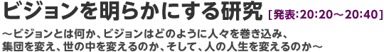 ビジョンを明らかにする研究【発表：20：20～20：40】～ビジョンとは何か、ビジョンはどのように人々を巻き込み、集団を変え、世の中を変えるのか、そして、人の人生を変えるのか～