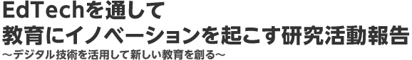 EdTechを通して教育にイノベーションを起こす研究活動報告　?デジタル技術を活用して新しい教育を創る?