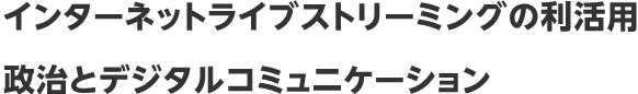 インターネットライブストリーミングの利活用、政治とデジタルコミュニケーション