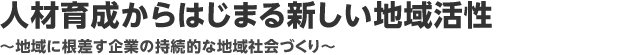 人材育成からはじまる新しい地域活性　
～地域に根差す企業の持続的な地域社会づくり～