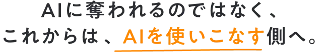 AIに奪われるのではなく、 これからは、AIを使いこなす側へ。